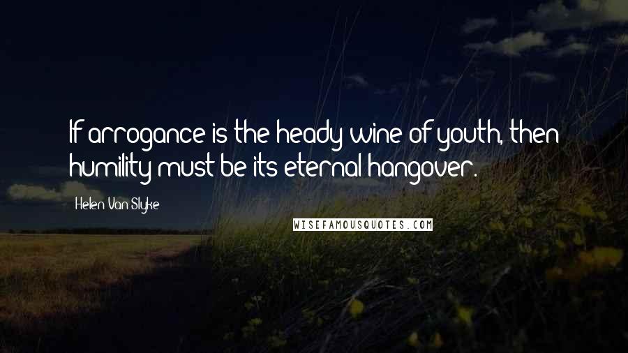 Helen Van Slyke Quotes: If arrogance is the heady wine of youth, then humility must be its eternal hangover.