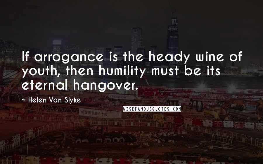 Helen Van Slyke Quotes: If arrogance is the heady wine of youth, then humility must be its eternal hangover.