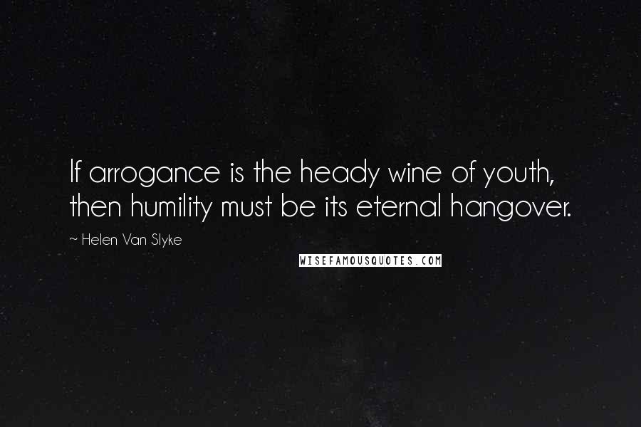 Helen Van Slyke Quotes: If arrogance is the heady wine of youth, then humility must be its eternal hangover.