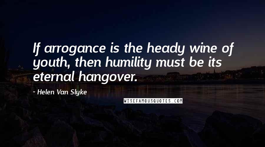 Helen Van Slyke Quotes: If arrogance is the heady wine of youth, then humility must be its eternal hangover.