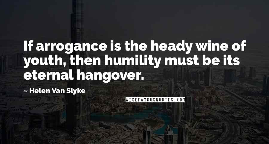 Helen Van Slyke Quotes: If arrogance is the heady wine of youth, then humility must be its eternal hangover.