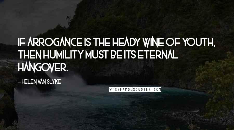 Helen Van Slyke Quotes: If arrogance is the heady wine of youth, then humility must be its eternal hangover.