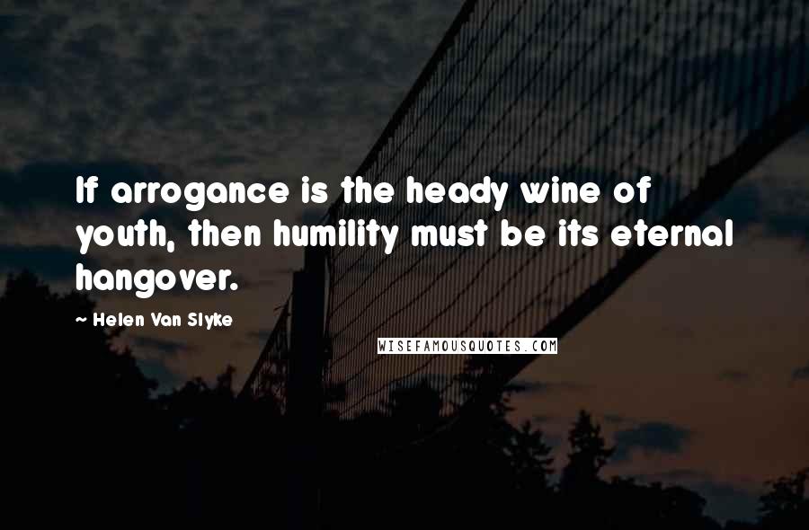 Helen Van Slyke Quotes: If arrogance is the heady wine of youth, then humility must be its eternal hangover.