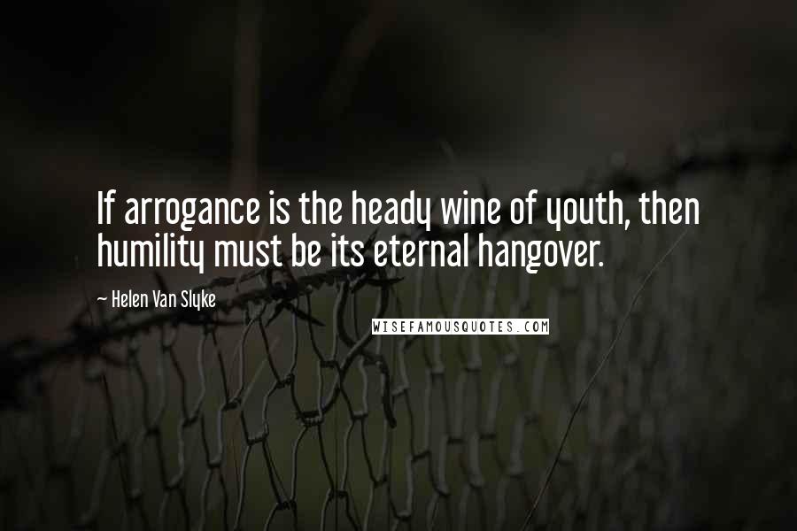 Helen Van Slyke Quotes: If arrogance is the heady wine of youth, then humility must be its eternal hangover.