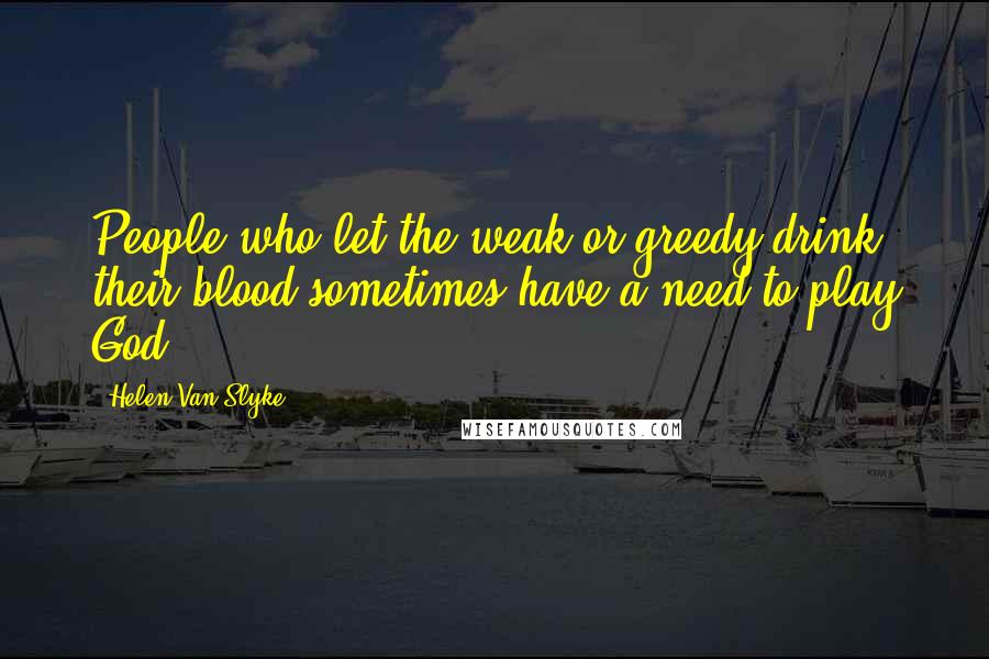 Helen Van Slyke Quotes: People who let the weak or greedy drink their blood sometimes have a need to play God.