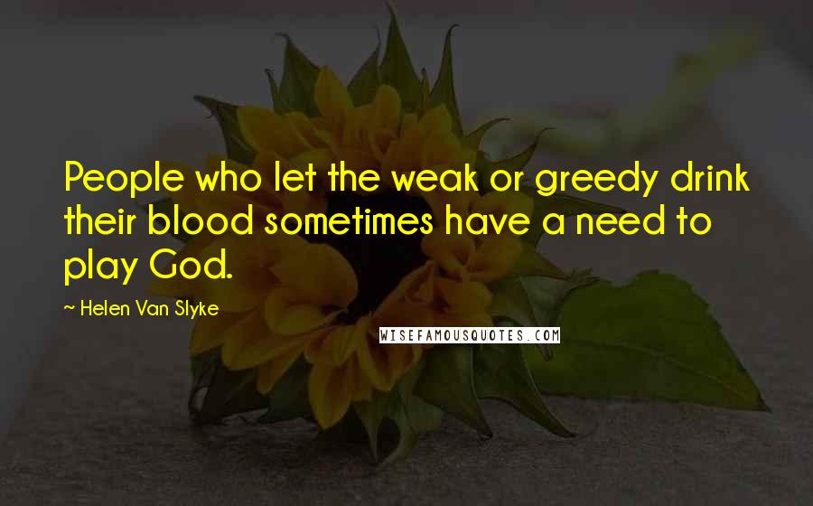 Helen Van Slyke Quotes: People who let the weak or greedy drink their blood sometimes have a need to play God.