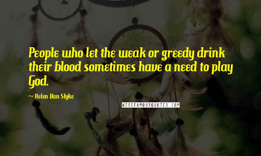 Helen Van Slyke Quotes: People who let the weak or greedy drink their blood sometimes have a need to play God.