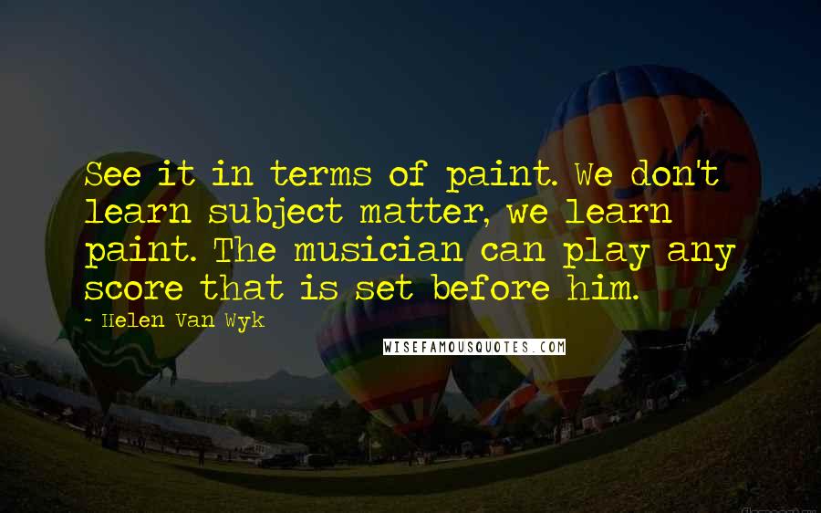 Helen Van Wyk Quotes: See it in terms of paint. We don't learn subject matter, we learn paint. The musician can play any score that is set before him.