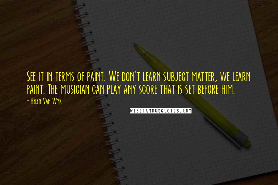 Helen Van Wyk Quotes: See it in terms of paint. We don't learn subject matter, we learn paint. The musician can play any score that is set before him.