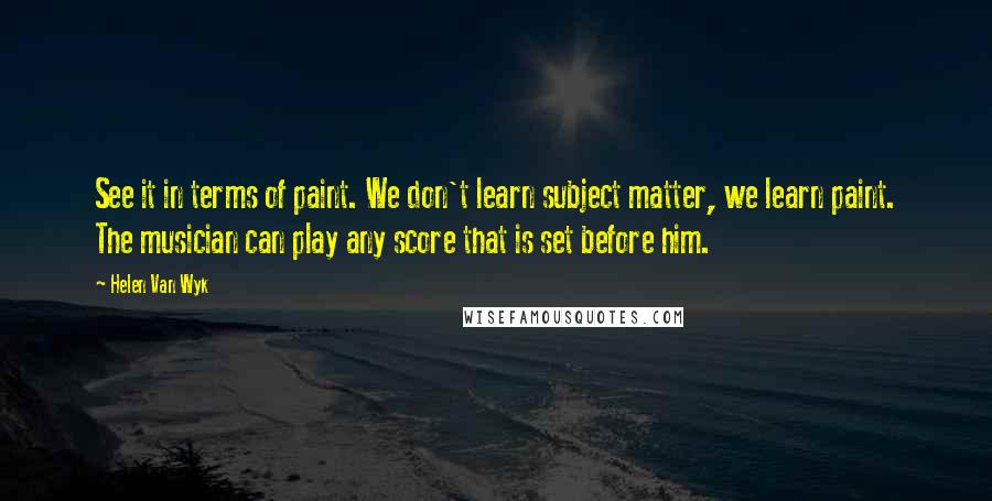 Helen Van Wyk Quotes: See it in terms of paint. We don't learn subject matter, we learn paint. The musician can play any score that is set before him.