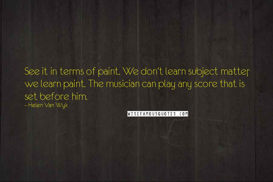 Helen Van Wyk Quotes: See it in terms of paint. We don't learn subject matter, we learn paint. The musician can play any score that is set before him.