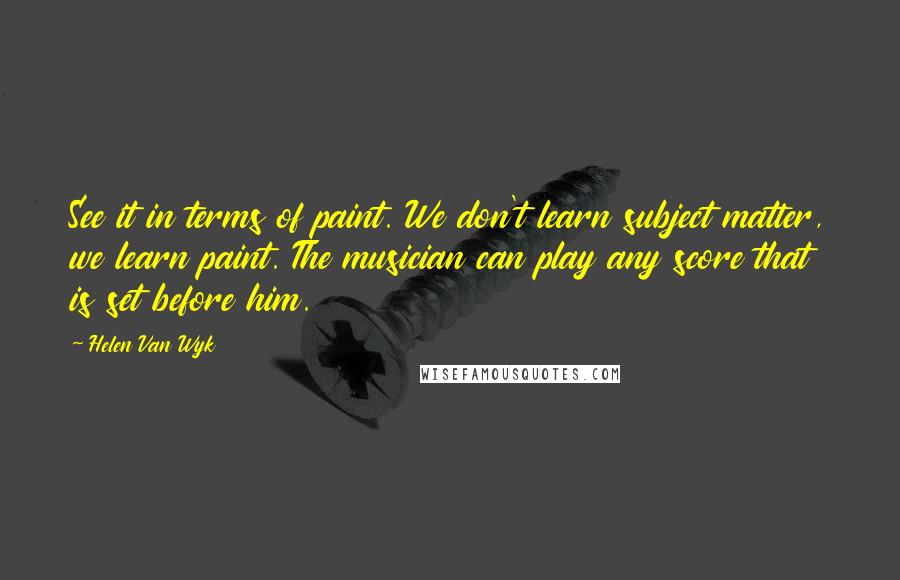 Helen Van Wyk Quotes: See it in terms of paint. We don't learn subject matter, we learn paint. The musician can play any score that is set before him.