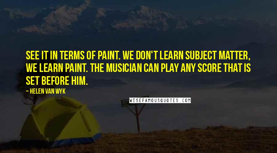 Helen Van Wyk Quotes: See it in terms of paint. We don't learn subject matter, we learn paint. The musician can play any score that is set before him.