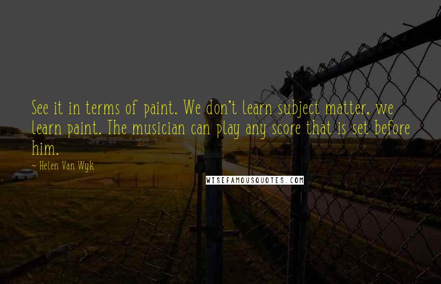 Helen Van Wyk Quotes: See it in terms of paint. We don't learn subject matter, we learn paint. The musician can play any score that is set before him.