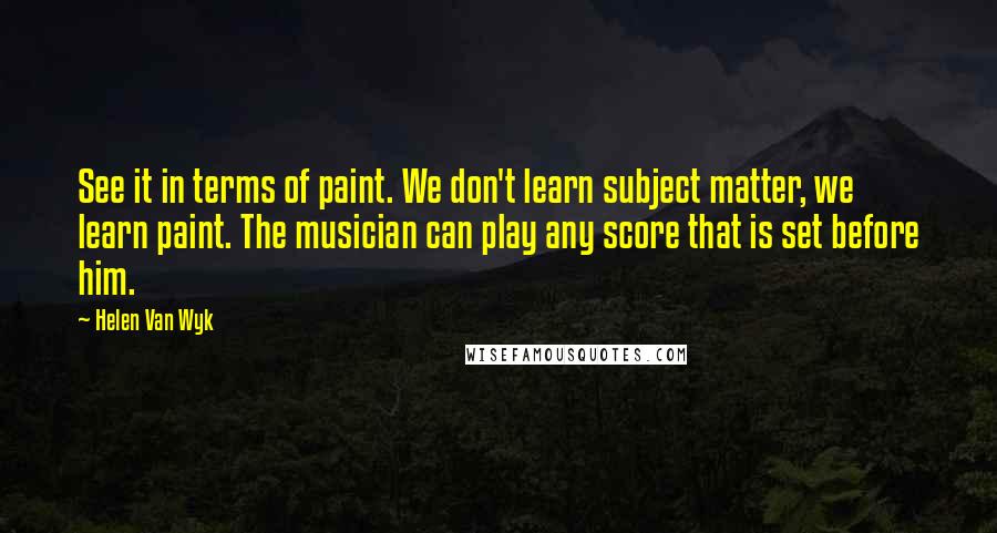 Helen Van Wyk Quotes: See it in terms of paint. We don't learn subject matter, we learn paint. The musician can play any score that is set before him.