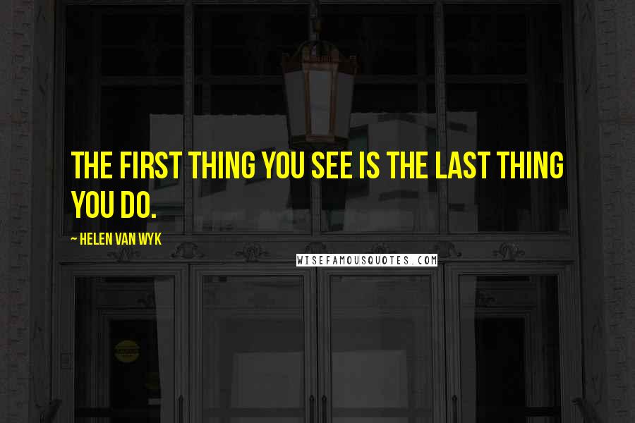 Helen Van Wyk Quotes: The first thing you see is the last thing you do.