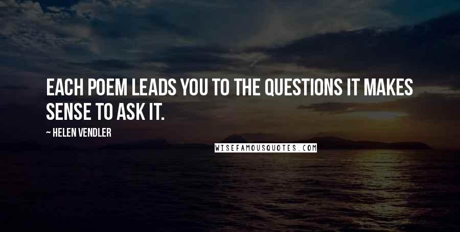 Helen Vendler Quotes: Each poem leads you to the questions it makes sense to ask it.