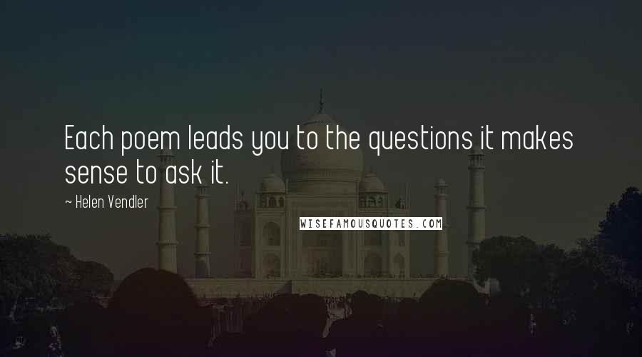 Helen Vendler Quotes: Each poem leads you to the questions it makes sense to ask it.