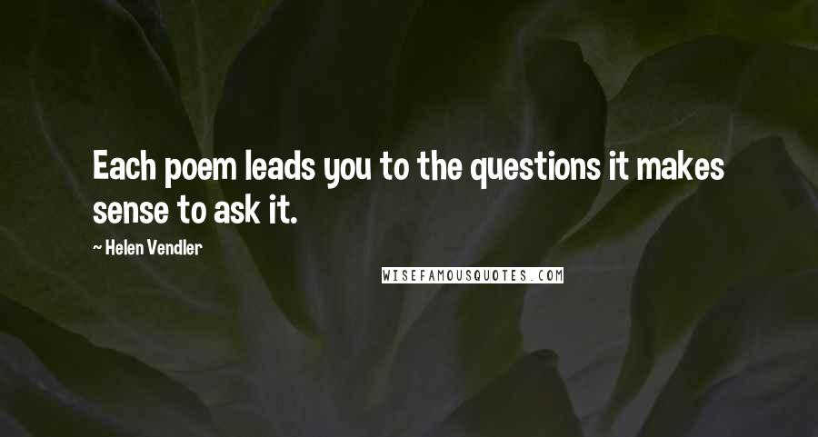 Helen Vendler Quotes: Each poem leads you to the questions it makes sense to ask it.