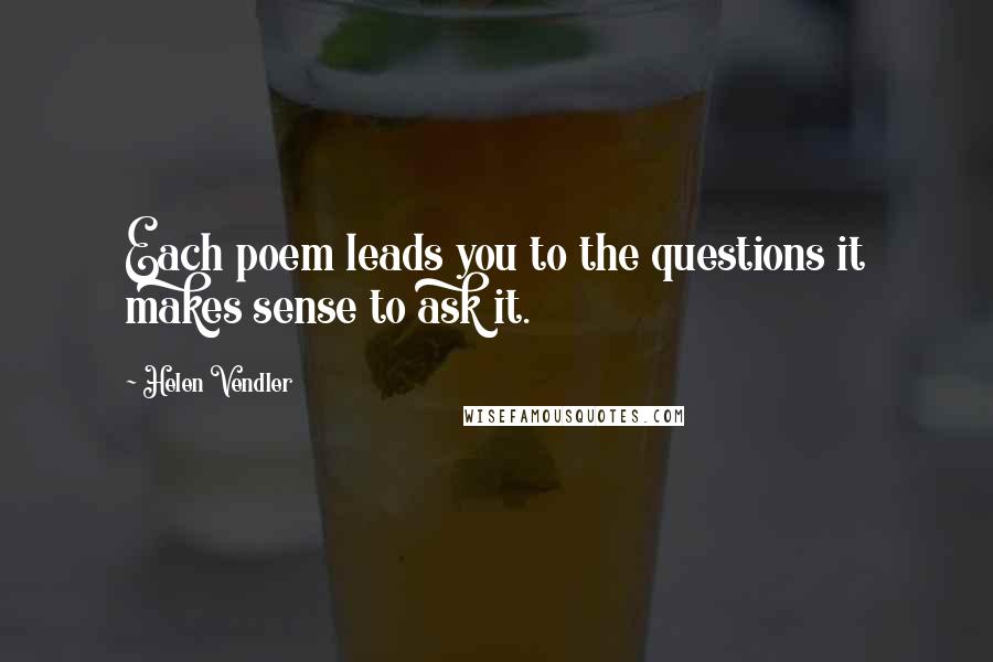 Helen Vendler Quotes: Each poem leads you to the questions it makes sense to ask it.