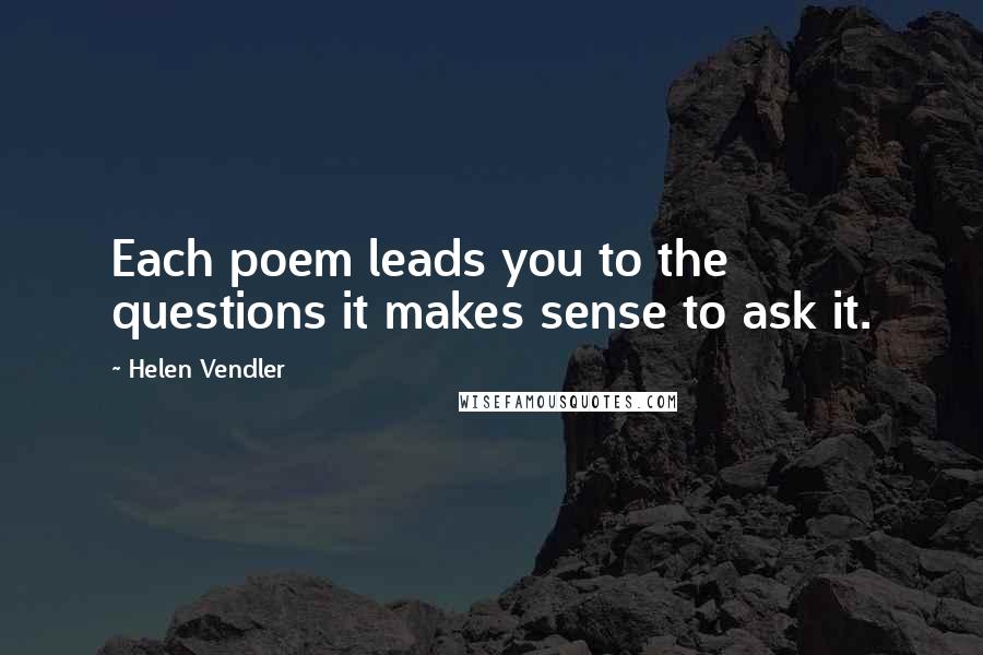 Helen Vendler Quotes: Each poem leads you to the questions it makes sense to ask it.