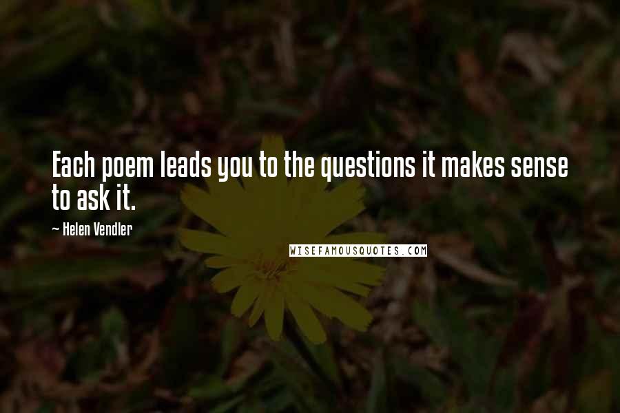 Helen Vendler Quotes: Each poem leads you to the questions it makes sense to ask it.