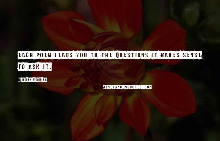 Helen Vendler Quotes: Each poem leads you to the questions it makes sense to ask it.