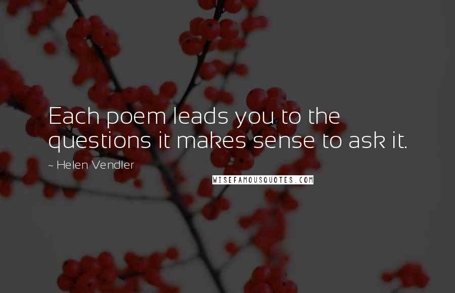 Helen Vendler Quotes: Each poem leads you to the questions it makes sense to ask it.