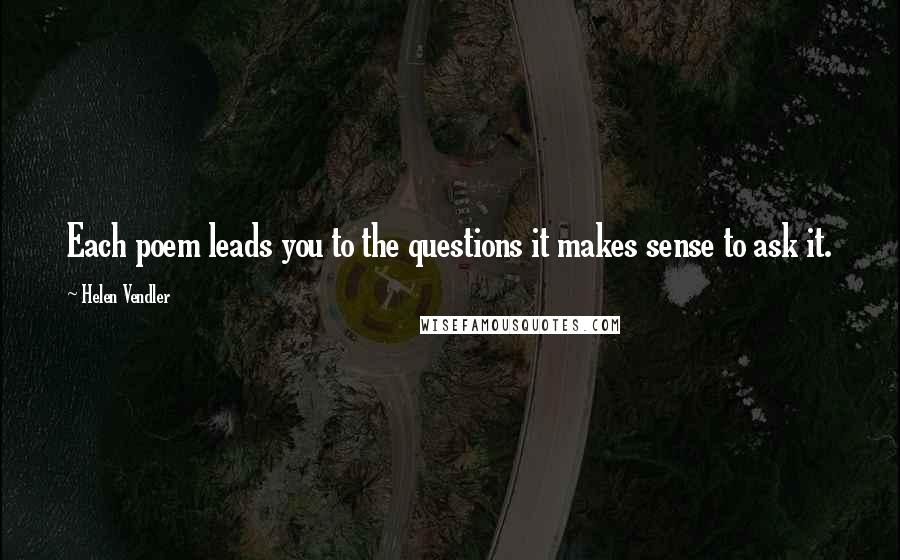 Helen Vendler Quotes: Each poem leads you to the questions it makes sense to ask it.