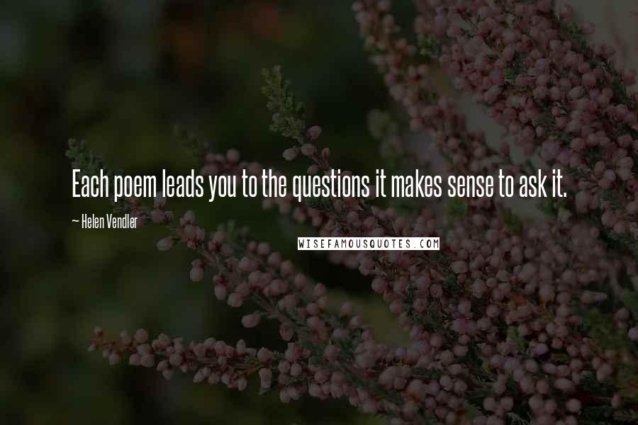 Helen Vendler Quotes: Each poem leads you to the questions it makes sense to ask it.