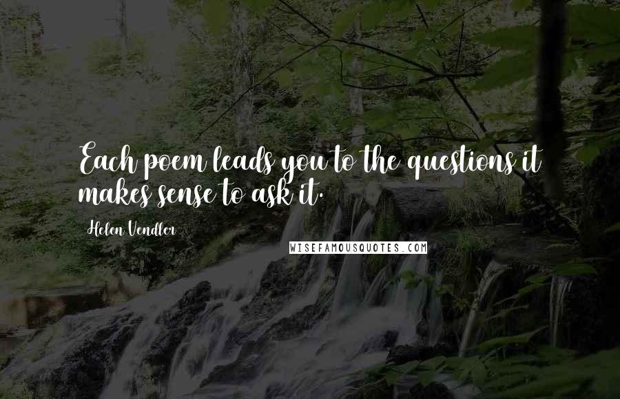 Helen Vendler Quotes: Each poem leads you to the questions it makes sense to ask it.