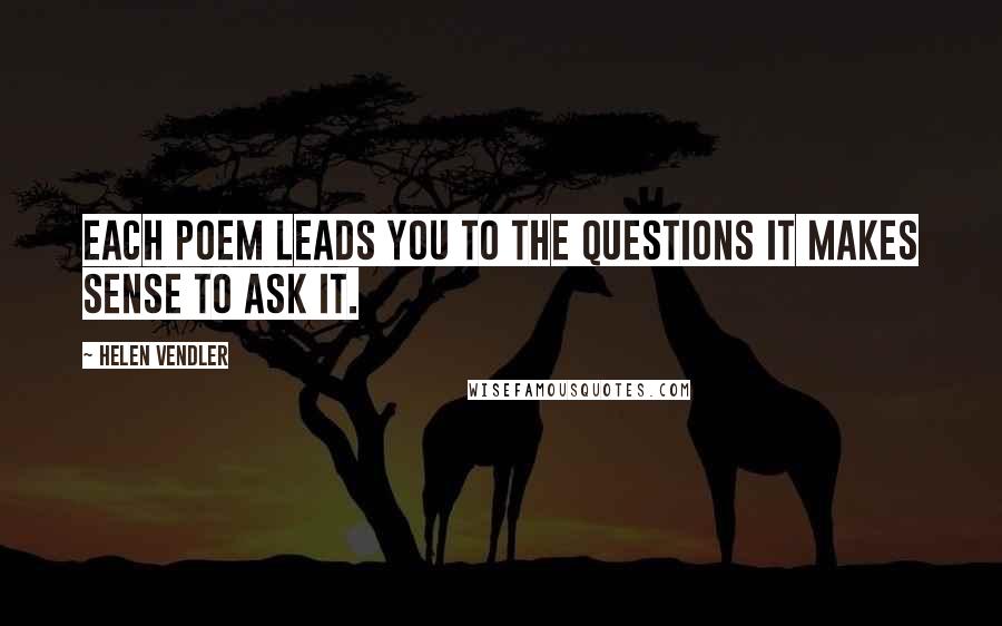 Helen Vendler Quotes: Each poem leads you to the questions it makes sense to ask it.