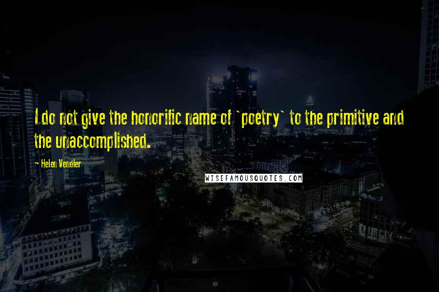 Helen Vendler Quotes: I do not give the honorific name of 'poetry' to the primitive and the unaccomplished.