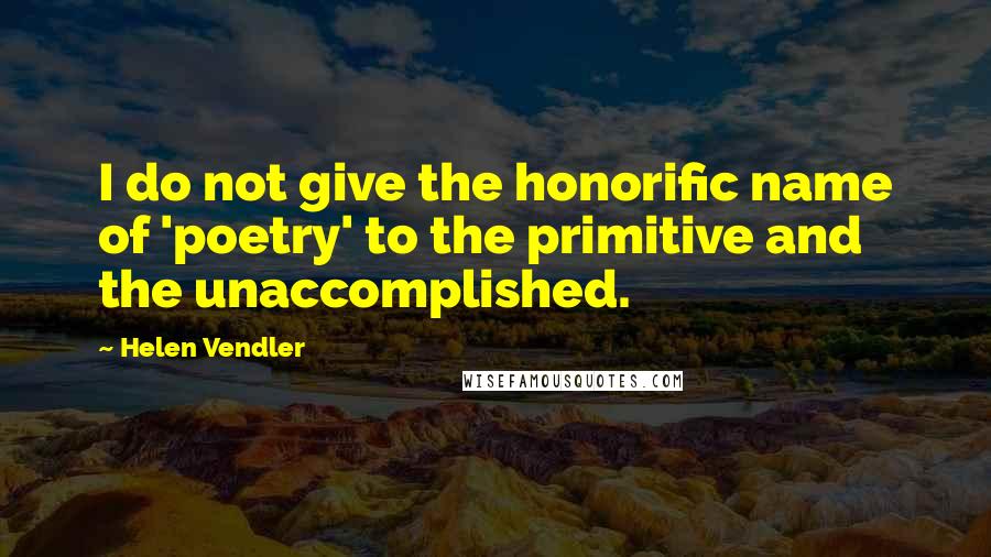 Helen Vendler Quotes: I do not give the honorific name of 'poetry' to the primitive and the unaccomplished.