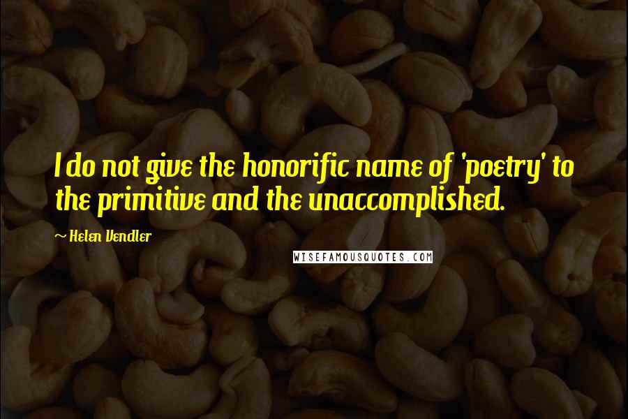 Helen Vendler Quotes: I do not give the honorific name of 'poetry' to the primitive and the unaccomplished.