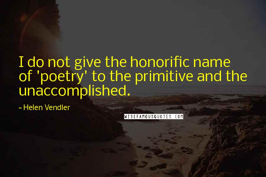 Helen Vendler Quotes: I do not give the honorific name of 'poetry' to the primitive and the unaccomplished.