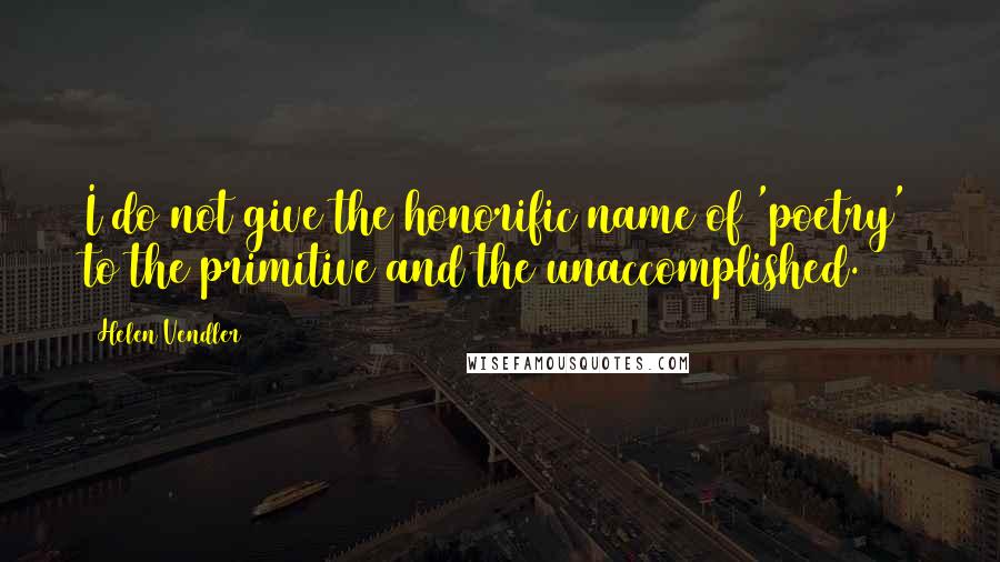 Helen Vendler Quotes: I do not give the honorific name of 'poetry' to the primitive and the unaccomplished.