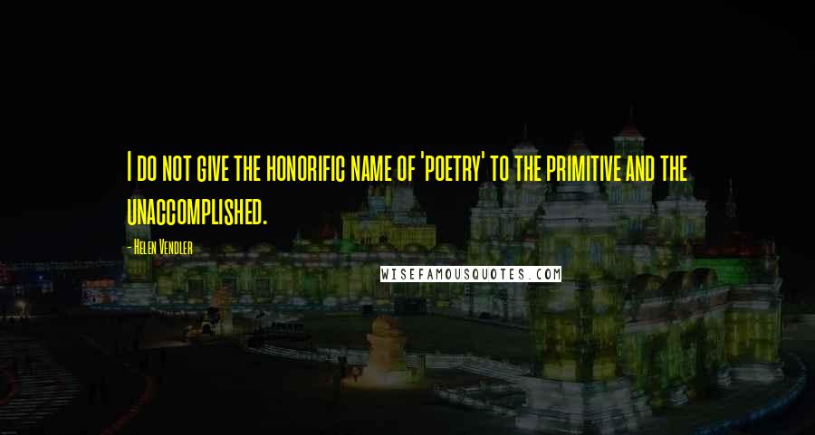 Helen Vendler Quotes: I do not give the honorific name of 'poetry' to the primitive and the unaccomplished.