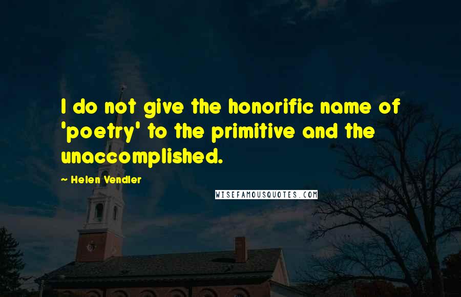 Helen Vendler Quotes: I do not give the honorific name of 'poetry' to the primitive and the unaccomplished.