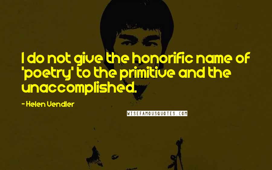 Helen Vendler Quotes: I do not give the honorific name of 'poetry' to the primitive and the unaccomplished.