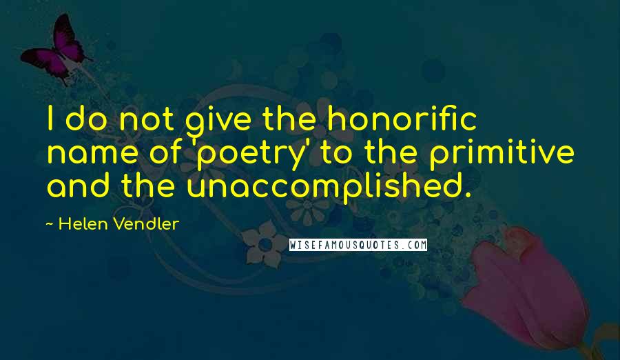 Helen Vendler Quotes: I do not give the honorific name of 'poetry' to the primitive and the unaccomplished.