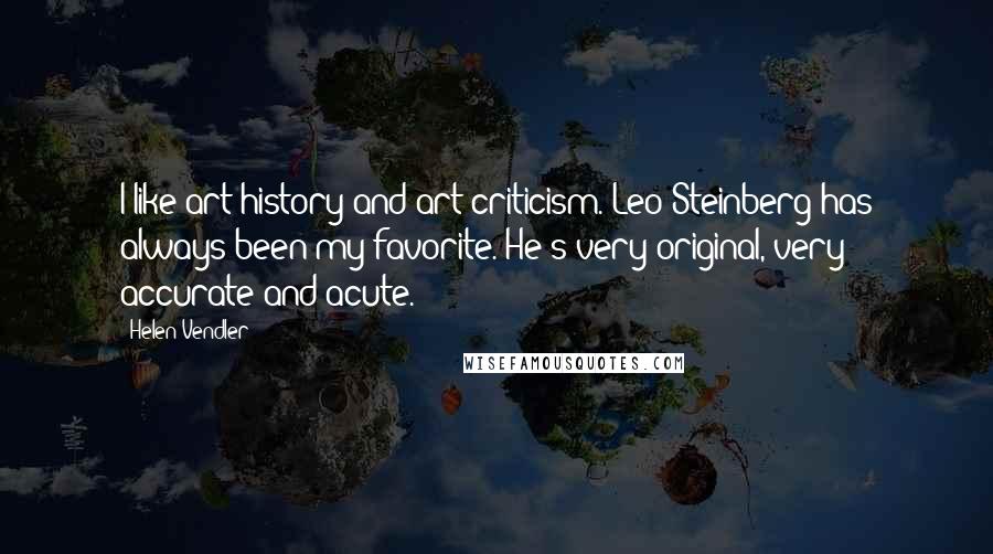 Helen Vendler Quotes: I like art history and art criticism. Leo Steinberg has always been my favorite. He's very original, very accurate and acute.