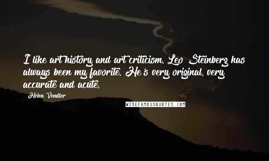Helen Vendler Quotes: I like art history and art criticism. Leo Steinberg has always been my favorite. He's very original, very accurate and acute.