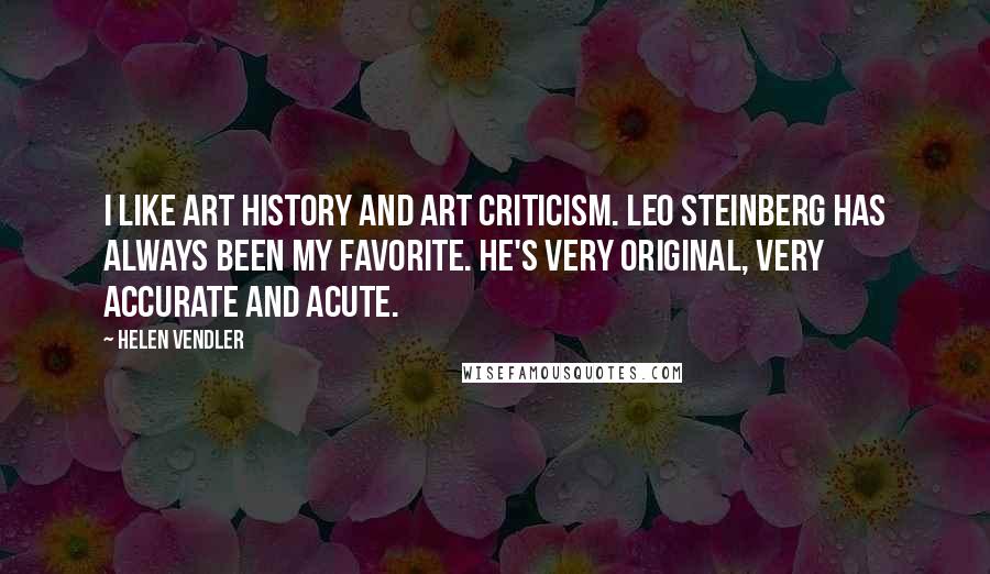 Helen Vendler Quotes: I like art history and art criticism. Leo Steinberg has always been my favorite. He's very original, very accurate and acute.