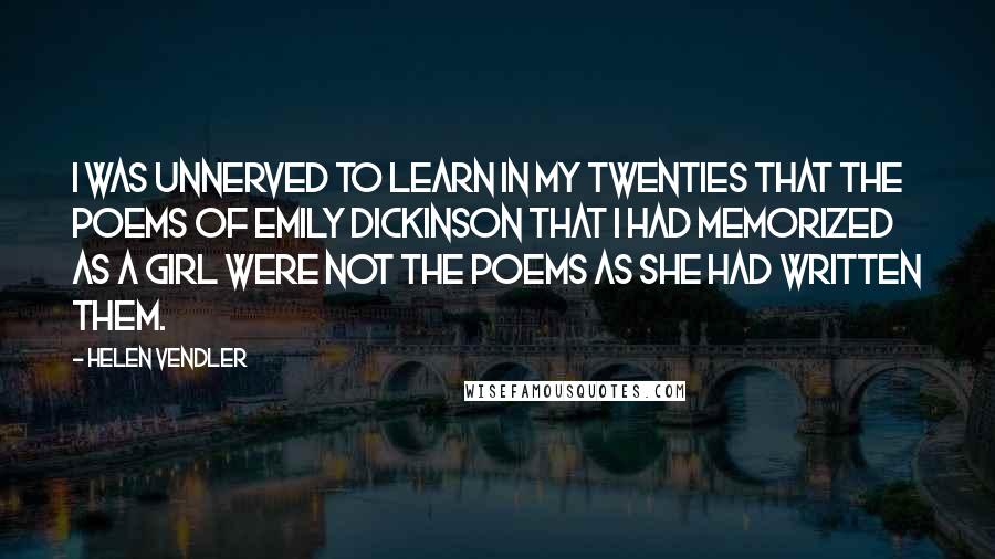 Helen Vendler Quotes: I was unnerved to learn in my twenties that the poems of Emily Dickinson that I had memorized as a girl were not the poems as she had written them.