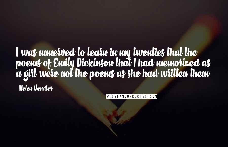 Helen Vendler Quotes: I was unnerved to learn in my twenties that the poems of Emily Dickinson that I had memorized as a girl were not the poems as she had written them.