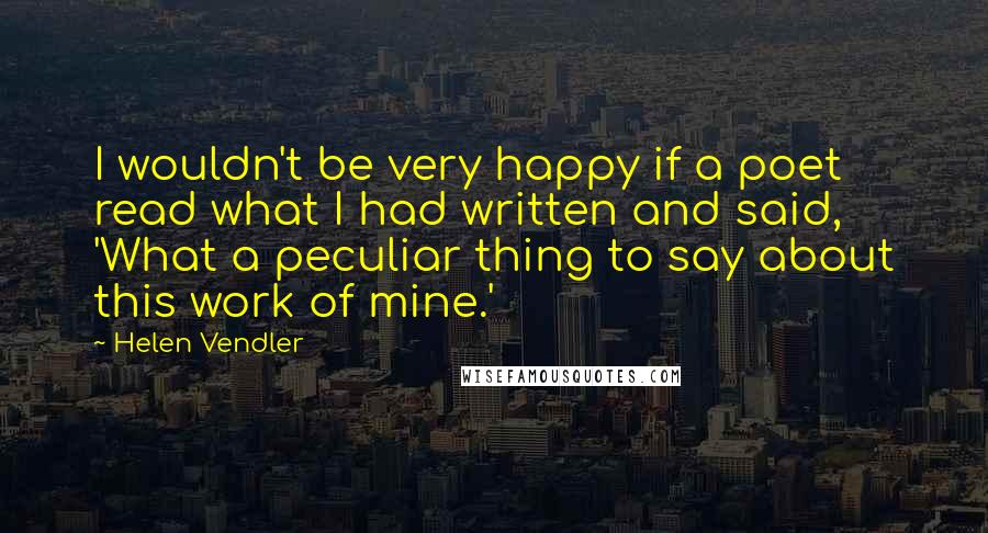 Helen Vendler Quotes: I wouldn't be very happy if a poet read what I had written and said, 'What a peculiar thing to say about this work of mine.'