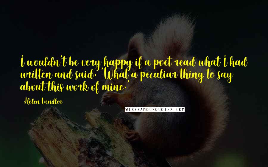 Helen Vendler Quotes: I wouldn't be very happy if a poet read what I had written and said, 'What a peculiar thing to say about this work of mine.'