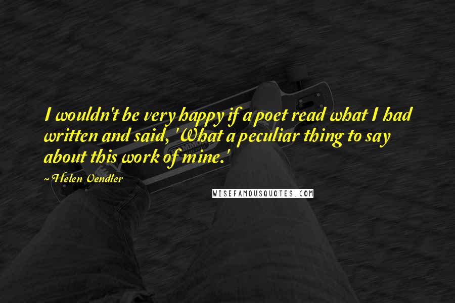 Helen Vendler Quotes: I wouldn't be very happy if a poet read what I had written and said, 'What a peculiar thing to say about this work of mine.'