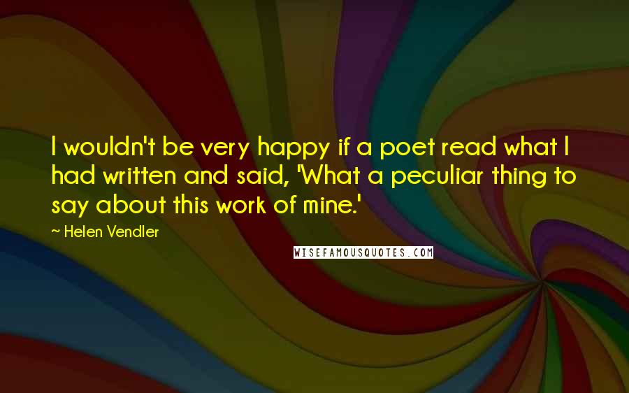 Helen Vendler Quotes: I wouldn't be very happy if a poet read what I had written and said, 'What a peculiar thing to say about this work of mine.'